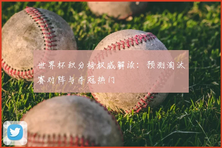 世界杯积分榜权威解读:预测淘汰赛对阵与夺冠热门