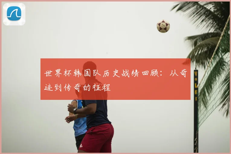 世界杯韩国队历史战绩回顾:从奇迹到传奇的征程