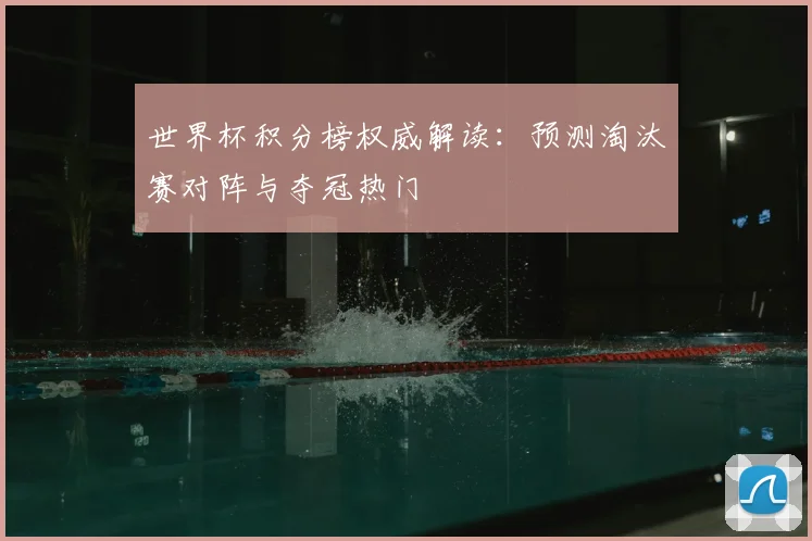世界杯积分榜权威解读:预测淘汰赛对阵与夺冠热门