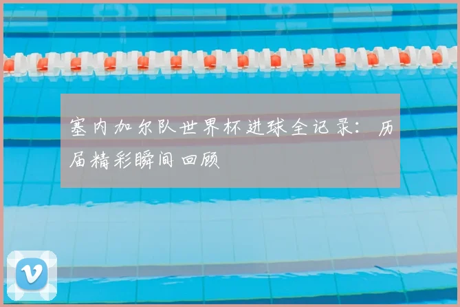 塞内加尔队世界杯进球全记录:历届精彩瞬间回顾