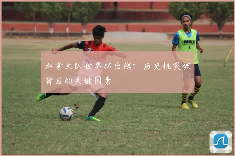 加拿大队世界杯出线:历史性突破背后的关键因素