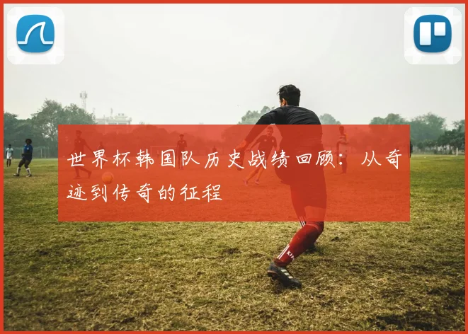 世界杯韩国队历史战绩回顾:从奇迹到传奇的征程