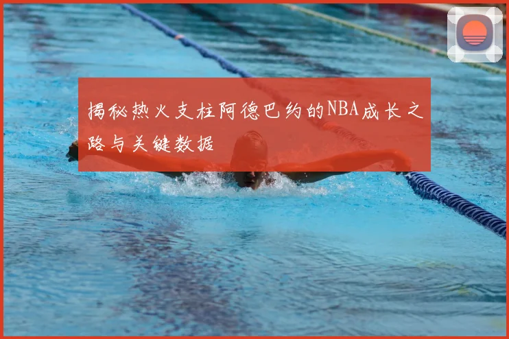 揭秘热火支柱阿德巴约的NBA成长之路与关键数据